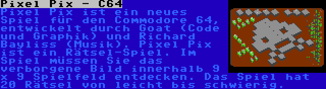 Pixel Pix - C64 | Pixel Pix ist ein neues Spiel für den Commodore 64, entwickelt durch Goat (Code und Graphik) und Richard Bayliss (Musik). Pixel Pix ist ein Rätsel-Spiel. Im Spiel müssen Sie das verborgene Bild innerhalb 9 x 9 Spielfeld entdecken. Das Spiel hat 20 Rätsel von leicht bis schwierig.