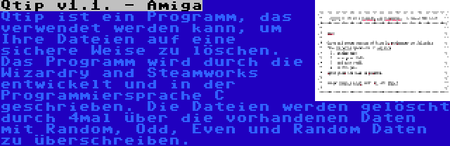 Qtip v1.1. - Amiga | Qtip ist ein Programm, das verwendet werden kann, um Ihre Dateien auf eine sichere Weise zu löschen. Das Programm wird durch die Wizardry and Steamworks entwickelt und in der Programmiersprache C geschrieben. Die Dateien werden gelöscht durch 4mal über die vorhandenen Daten mit Random, Odd, Even und Random Daten zu überschreiben.