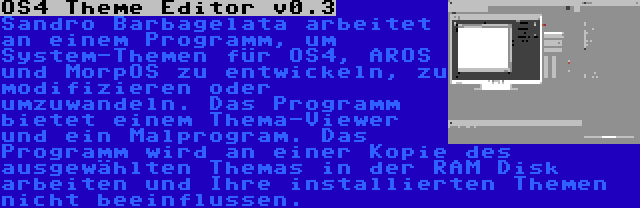 OS4 Theme Editor v0.3 | Sandro Barbagelata arbeitet an einem Programm, um System-Themen für OS4, AROS und MorpOS zu entwickeln, zu modifizieren oder umzuwandeln. Das Programm bietet einem Thema-Viewer und ein Malprogram. Das Programm wird an einer Kopie des ausgewählten Themas in der RAM Disk arbeiten und Ihre installierten Themen nicht beeinflussen.