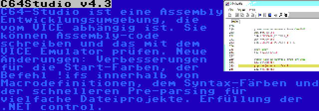 C64Studio v4.3 | C64-Studio ist eine Assembly Entwicklungsumgebung, die vom VICE abhängig ist. Sie können Assembly-code schreiben und das mit dem VICE Emulator prüfen. Neue Änderungen: Verbesserungen für die Start-Farben, der Befehl !ifs innerhalb von Macrodefinitionen, dem Syntax-Färben und der schnelleren Pre-parsing für vielfache Dateiprojekte. Erfüllung der .NET control.