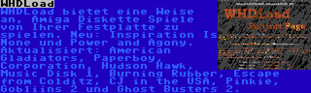 WHDLoad | WHDLoad bietet eine Weise an, Amiga Diskette Spiele von Ihrer Festplatte zu spielen. Neu: Inspiration Is None und Power and Agony. Aktualisiert: American Gladiators, Paperboy, Corporation, Hudson Hawk, Music Disk 1, Burning Rubber, Escape from Colditz, CJ in the USA, Pinkie, Gobliins 2 und Ghost Busters 2.