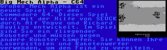 Big Mech Alpha - C64 | Großes Mech Alpha ist ein neues Spiel für den Commodore 64. Dieses Spiel wird mit der Hilfe von SEUCK durch Alf Yngve und Richard Bayliss entwickelt. Im Spiel sind Sie ein fliegender Roboter und müssen gegen andere Roboter kämpfen. Sie können Ihre Laserpistolen und Raketenwerfer verwenden, um den Feind zu vereiteln.