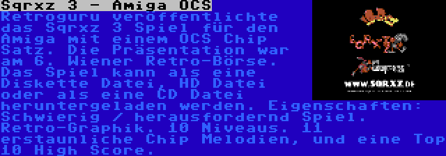 Sqrxz 3 - Amiga OCS | Retroguru veröffentlichte das Sqrxz 3 Spiel für den Amiga mit einem OCS Chip Satz. Die Präsentation war am 6. Wiener Retro-Börse. Das Spiel kann als eine Diskette Datei, HD Datei oder als eine CD Datei heruntergeladen werden. Eigenschaften: Schwierig / herausfordernd Spiel. Retro-Graphik. 10 Niveaus. 11 erstaunliche Chip Melodien, und eine Top 10 High Score.