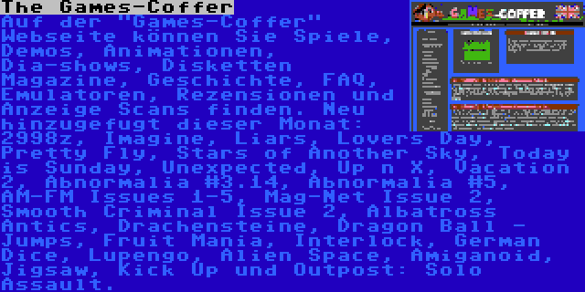 The Games-Coffer | Auf der Games-Coffer Webseite können Sie Spiele, Demos, Animationen, Dia-shows, Disketten Magazine, Geschichte, FAQ, Emulatoren, Rezensionen und Anzeige Scans finden. Neu hinzugefugt dieser Monat: 2998z, Imagine, Liars, Lovers Day, Pretty Fly, Stars of Another Sky, Today is Sunday, Unexpected, Up n X, Vacation 2, Abnormalia #3.14, Abnormalia #5, AM-FM Issues 1-5, Mag-Net Issue 2, Smooth Criminal Issue 2, Albatross Antics, Drachensteine, Dragon Ball - Jumps, Fruit Mania, Interlock, German Dice, Lupengo, Alien Space, Amiganoid, Jigsaw, Kick Up und Outpost: Solo Assault.