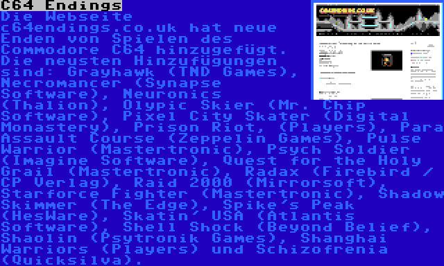 C64 Endings | Die Webseite c64endings.co.uk hat neue Enden von Spielen des Commodore C64 hinzugefügt. Die neusten Hinzufügungen sind: Grayhawk (TND Games), Necromancer (Synapse Software), Neuronics (Thalion), Olypic Skier (Mr. Chip Software), Pixel City Skater (Digital Monastery), Prison Riot, (Players), Para Assault Course (Zeppelin Games), Pulse Warrior (Mastertronic), Psych Soldier (Imagine Software), Quest for the Holy Grail (Mastertronic), Radax (Firebird / CP Verlag), Raid 2000 (Mirrorsoft), Starforce Fighter (Mastertronic), Shadow Skimmer (The Edge), Spike's Peak (HesWare), Skatin' USA (Atlantis Software), Shell Shock (Beyond Belief), Shaolin (Psytronik Games), Shanghai Warriors (Players) und Schizofrenia (Quicksilva).