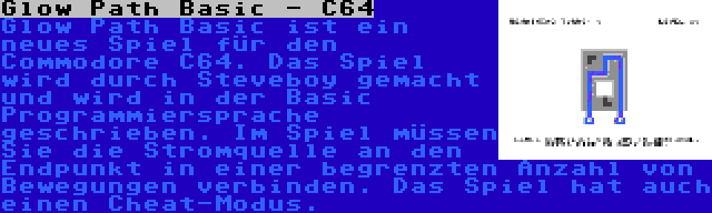 Glow Path Basic - C64 | Glow Path Basic ist ein neues Spiel für den Commodore C64. Das Spiel wird durch Steveboy gemacht und wird in der Basic Programmiersprache geschrieben. Im Spiel müssen Sie die Stromquelle an den Endpunkt in einer begrenzten Anzahl von Bewegungen verbinden. Das Spiel hat auch einen Cheat-Modus.