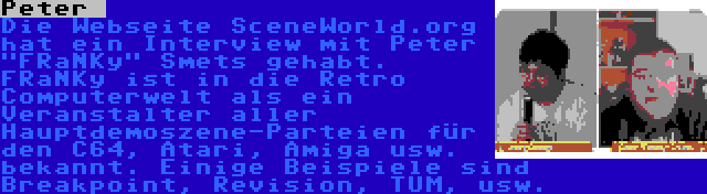 Peter  | Die Webseite SceneWorld.org hat ein Interview mit Peter FRaNKy Smets gehabt. FRaNKy ist in die Retro Computerwelt als ein Veranstalter aller Hauptdemoszene-Parteien für den C64, Atari, Amiga usw. bekannt. Einige Beispiele sind Breakpoint, Revision, TUM, usw.