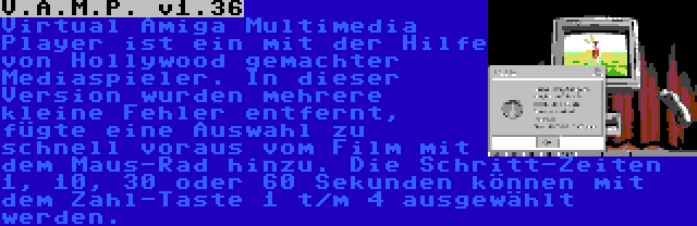 V.A.M.P. v1.36 | Virtual Amiga Multimedia Player ist ein mit der Hilfe von Hollywood gemachter Mediaspieler. In dieser Version wurden mehrere kleine Fehler entfernt, fügte eine Auswahl zu schnell voraus vom Film mit dem Maus-Rad hinzu. Die Schritt-Zeiten 1, 10, 30 oder 60 Sekunden können mit dem Zahl-Taste 1 t/m 4 ausgewählt werden.