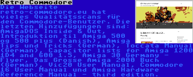 Retro Commodore | Die Webseite retro-commodore.eu hat vieles Qualitätsscans für den Commodore-Benutzer. Die letzten Hinzufügungen sind: AmigaDOS Inside & Out, Introduktion til Amiga 500 og 500 plus (Danish), Amiga Tips und Tricks (German), Toccata Manual (German), Capacitor lists for Amiga 1200 1D4 and 600 1.5, Amiga 30 Germany - Flyer, Das Grosse Amiga 2000 Buch (German), Vic20 User Manual, Commodore 16 User Manual und Amiga Hardware Reference Manual - third edition.