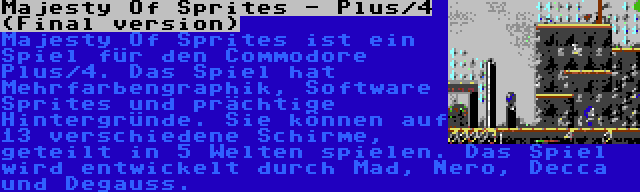 Majesty Of Sprites - Plus/4 (Final version) | Majesty Of Sprites ist ein Spiel für den Commodore Plus/4. Das Spiel hat Mehrfarbengraphik, Software Sprites und prächtige Hintergründe. Sie können auf 13 verschiedene Schirme, geteilt in 5 Welten spielen. Das Spiel wird entwickelt durch Mad, Nero, Decca und Degauss.