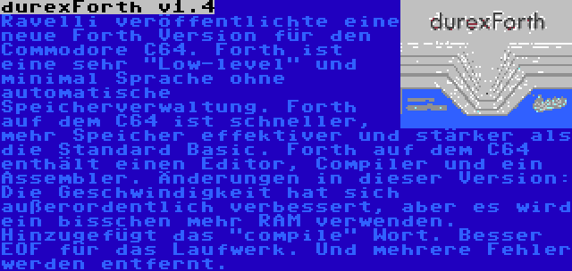 durexForth v1.4 | Ravelli veröffentlichte eine neue Forth Version für den Commodore C64. Forth ist eine sehr Low-level und minimal Sprache ohne automatische Speicherverwaltung. Forth auf dem C64 ist schneller, mehr Speicher effektiver und stärker als die Standard Basic. Forth auf dem C64 enthält einen Editor, Compiler und ein Assembler. Änderungen in dieser Version: Die Geschwindigkeit hat sich außerordentlich verbessert, aber es wird ein bisschen mehr RAM verwenden. Hinzugefügt das compile Wort. Besser EOF für das Laufwerk. Und mehrere Fehler werden entfernt.