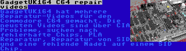 GadgetUK164 C64 repair videos | GadgetUK164 hat mehrere Reparatur-Videos für den Commodore C64 gemacht. Die neusten Videos sind über CIA Probleme, suchen nach fehlerhafte Chips, PLA Reparatur, Reparatur von SID und eine fehlende Nadel auf einem SID Chip.