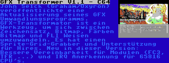 GFX Transformer V1.1 - C64 | John Selck (Graham/Oxyron) veröffentlichte eine Aktualisierung seines GFX Umwandlungsprogramms. GFX-Transformator ist ein Werkzeug, um sich zwischen Zeichensatz, Bitmap, Färben Bitmap und FLI Weisen umzuwandeln. Es hat einen Sprite-Grid-Grabber und Unterstützung für Hires. Neu in dieser Version: Bessere Vereinbarkeit für Modulen (FC3, TFR ...) und IRQ Anerkennung für 65816 CPU's.