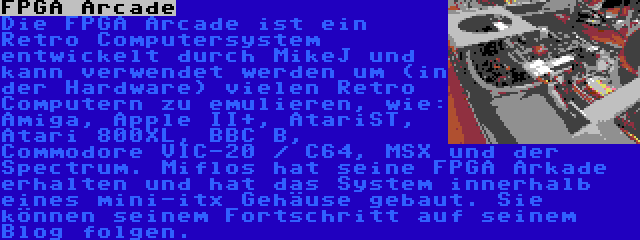 FPGA Arcade | Die FPGA Arcade ist ein Retro Computersystem entwickelt durch MikeJ und kann verwendet werden um (in der Hardware) vielen Retro Computern zu emulieren, wie: Amiga, Apple II+, AtariST, Atari 800XL, BBC B, Commodore VIC-20 / C64, MSX und der Spectrum. Miflos hat seine FPGA Arkade erhalten und hat das System innerhalb eines mini-itx Gehäuse gebaut. Sie können seinem Fortschritt auf seinem Blog folgen.