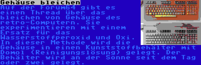 Gehäuse bleichen | Auf der Forum64 gibt es einen Thread über das bleichen von Gehäuse des retro-Computern. Sie experimentieren mit einem Ersatz für das Wasserstoffperoxid und Oxi. In dieser Methode wird die Gehäuse in einen Kunststoffbehälter mit Domol (Reinigungslösung) gelegt. Der Behälter wird an der Sonne seit dem Tag oder zwei gelegt.