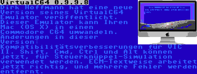 VirtualC64 0.9.9.8 | Dirk Hoffmann hat eine neue Version seines VirtualC64 Emulator veröffentlicht. Dieser Emulator kann Ihren Mac (OS X) in einen Commodore C64 umwandeln. Änderungen in dieser Version: Kompatibilitätsverbesserungen für VIC II. Shift, Cmd, Ctrl und Alt können jetzt, für Steuerknüppel-Simulation verwendet werden. ECM-Textweise arbeitet jetzt richtig, und mehrere Fehler werden entfernt.