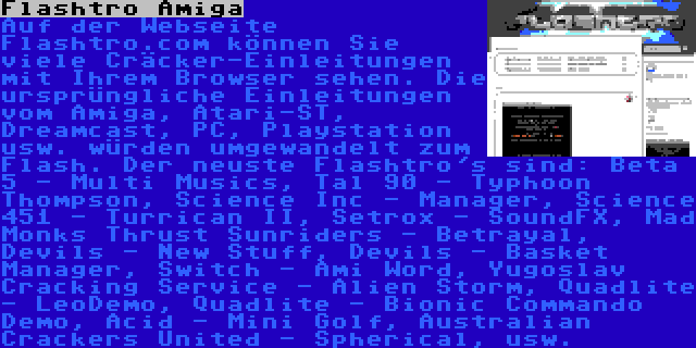 Flashtro Amiga | Auf der Webseite Flashtro.com können Sie viele Cräcker-Einleitungen mit Ihrem Browser sehen. Die ursprüngliche Einleitungen vom Amiga, Atari-ST, Dreamcast, PC, Playstation usw. würden umgewandelt zum Flash. Der neuste Flashtro's sind: Beta 5 - Multi Musics, Tal 90 - Typhoon Thompson, Science Inc - Manager, Science 451 - Turrican II, Setrox - SoundFX, Mad Monks Thrust Sunriders - Betrayal, Devils - New Stuff, Devils - Basket Manager, Switch - Ami Word, Yugoslav Cracking Service - Alien Storm, Quadlite - LeoDemo, Quadlite - Bionic Commando Demo, Acid - Mini Golf, Australian Crackers United - Spherical, usw.