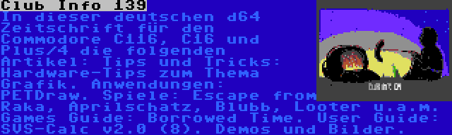 Club Info 139 | In dieser deutschen d64 Zeitschrift für den Commodore C116, C16 und Plus/4 die folgenden Artikel: Tips und Tricks: Hardware-Tips zum Thema Grafik. Anwendungen: PETDraw. Spiele: Escape from Raka, Aprilschatz, Blubb, Looter u.a.m. Games Guide: Borrowed Time. User Guide: SVS-Calc v2.0 (8). Demos und Bilder.