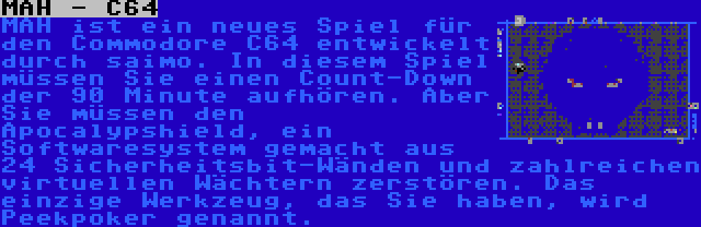 MAH - C64 | MAH ist ein neues Spiel für den Commodore C64 entwickelt durch saimo. In diesem Spiel müssen Sie einen Count-Down der 90 Minute aufhören. Aber Sie müssen den Apocalypshield, ein Softwaresystem gemacht aus 24 Sicherheitsbit-Wänden und zahlreichen virtuellen Wächtern zerstören. Das einzige Werkzeug, das Sie haben, wird Peekpoker genannt.