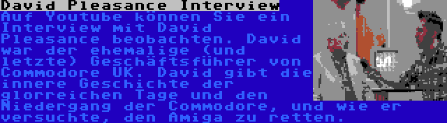 David Pleasance Interview | Auf Youtube können Sie ein Interview mit David Pleasance beobachten. David war der ehemalige (und letzte) Geschäftsführer von Commodore UK. David gibt die innere Geschichte der glorreichen Tage und den Niedergang der Commodore, und wie er versuchte, den Amiga zu retten.