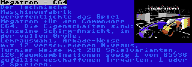 Megatron - C64 | Der Technische Maschinenfabrik veröffentlichte das Spiel Megatron für den Commodore C64. Die Eigenschaften sind: Einzelne Schirm-Ansicht, in der vollen Größe, Lehrauswahl, Arkade-Weise mit 12 verschiedenen Niveaus, Turnier-Weise mit 288 Spielvarianten, 126 Raumkombinationen sowie 1 von 65536 zufällig geschaffenen Irrgärten, 1 oder 2 Spielern.