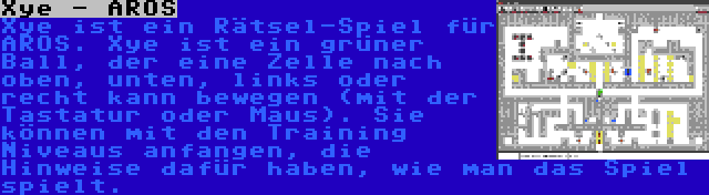 Xye - AROS | Xye ist ein Rätsel-Spiel für AROS. Xye ist ein grüner Ball, der eine Zelle nach oben, unten, links oder recht kann bewegen (mit der Tastatur oder Maus). Sie können mit den Training Niveaus anfangen, die Hinweise dafür haben, wie man das Spiel spielt.