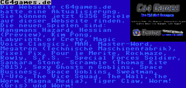 C64games.de | Die Webseite c64games.de hatte eine Aktualisierung. Sie können jetzt 6356 Spiele auf dieser Webseite finden. Die neuen Spielen sind: Hangmans Hazard, Hessian (Preview), Kim Pong, Labyrinth of Crete, Magic Voice Classics, MAH, Master-Word, Megatron (Technische Maschinenfabrik), Pixel Pix, Pour le Merite, Rockmaze, Rowly, S.F.S. - Special Forces Soldier, Sankara Stone, Scramble (Thomas Kite 2015), Sexy Ghosts n Goblins, Space Business, Space Goblins, Sweatman, T-Ufo, The Vice Squad, The Wall, The Worm (Magna Media), Tiger Claw, Worm! (Gris) und Worm!