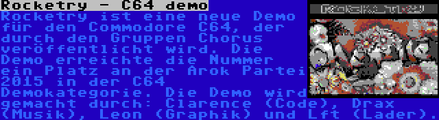 Rocketry - C64 demo | Rocketry ist eine neue Demo für den Commodore C64, der durch den Gruppen Chorus veröffentlicht wird. Die Demo erreichte die Nummer ein Platz an der Arok Partei 2015 in der C64 Demokategorie. Die Demo wird gemacht durch: Clarence (Code), Drax (Musik), Leon (Graphik) und Lft (Lader).