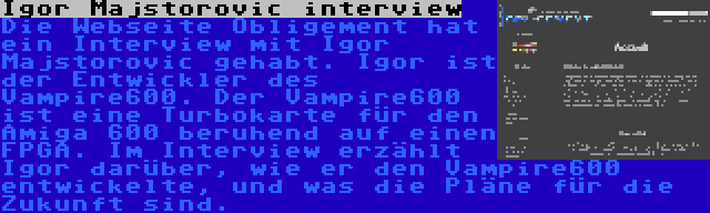 Igor Majstorovic interview | Die Webseite Obligement hat ein Interview mit Igor Majstorovic gehabt. Igor ist der Entwickler des Vampire600. Der Vampire600 ist eine Turbokarte für den Amiga 600 beruhend auf einen FPGA. Im Interview erzählt Igor darüber, wie er den Vampire600 entwickelte, und was die Pläne für die Zukunft sind.