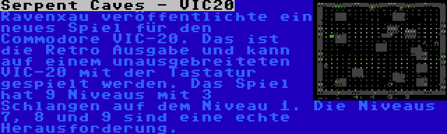 Serpent Caves - VIC20 | Ravenxau veröffentlichte ein neues Spiel für den Commodore VIC-20. Das ist die Retro Ausgabe und kann auf einem unausgebreiteten VIC-20 mit der Tastatur gespielt werden. Das Spiel hat 9 Niveaus mit 3 Schlangen auf dem Niveau 1. Die Niveaus 7, 8 und 9 sind eine echte Herausforderung.