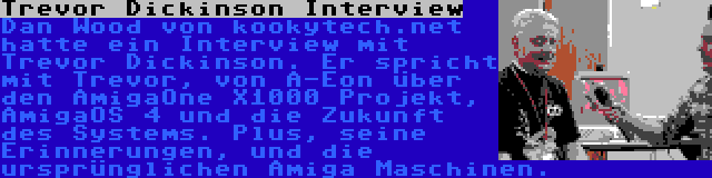Trevor Dickinson Interview | Dan Wood von kookytech.net hatte ein Interview mit Trevor Dickinson. Er spricht mit Trevor, von A-Eon über den AmigaOne X1000 Projekt, AmigaOS 4 und die Zukunft des Systems. Plus, seine Erinnerungen, und die ursprünglichen Amiga Maschinen.