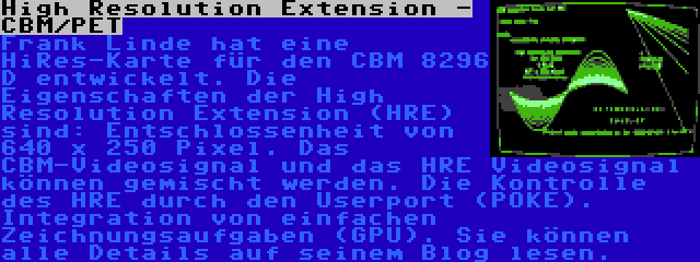 High Resolution Extension - CBM/PET | Frank Linde hat eine HiRes-Karte für den CBM 8296 D entwickelt. Die Eigenschaften der High Resolution Extension (HRE) sind: Entschlossenheit von 640 x 250 Pixel. Das CBM-Videosignal und das HRE Videosignal können gemischt werden. Die Kontrolle des HRE durch den Userport (POKE). Integration von einfachen Zeichnungsaufgaben (GPU). Sie können alle Details auf seinem Blog lesen.