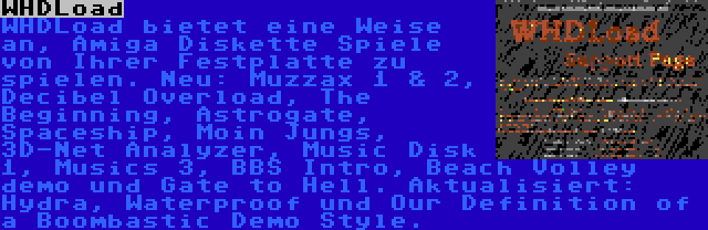 WHDLoad | WHDLoad bietet eine Weise an, Amiga Diskette Spiele von Ihrer Festplatte zu spielen. Neu: Muzzax 1 & 2, Decibel Overload, The Beginning, Astrogate, Spaceship, Moin Jungs, 3D-Net Analyzer, Music Disk 1, Musics 3, BBS Intro, Beach Volley demo und Gate to Hell. Aktualisiert: Hydra, Waterproof und Our Definition of a Boombastic Demo Style.