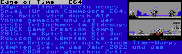 Edge of Time - C64 | Edge of Time ist ein neues Spiel für den Commodore C64. Das Spiel wird durch Alf Yngve gemacht und ist der erste Teilnehmer im Sideways SEUCK Game Creation Compo 2015. Im Spiel sind Sie Joe Rubicon und kämpfen Sie im einem Krieg, aber nach einem Time-Warp, kämpfen Sie im das Jahr 2022 und das Jahr 2050 zur gleichen Zeit.