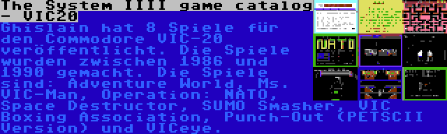 The System IIII game catalog - VIC20 | Ghislain hat 8 Spiele für den Commodore VIC-20 veröffentlicht. Die Spiele wurden zwischen 1986 und 1990 gemacht. Die Spiele sind: Adventure World, Ms. VIC-Man, Operation: NATO, Space Destructor, SUMO Smasher, VIC Boxing Association, Punch-Out (PETSCII Version) und VICeye.