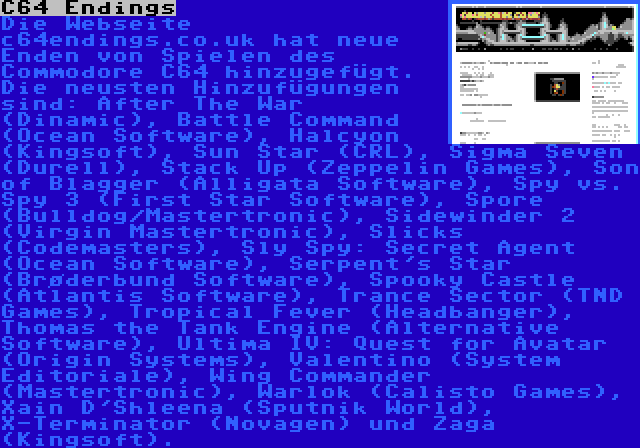 C64 Endings | Die Webseite c64endings.co.uk hat neue Enden von Spielen des Commodore C64 hinzugefügt. Die neusten Hinzufügungen sind: After The War (Dinamic), Battle Command (Ocean Software), Halcyon (Kingsoft), Sun Star (CRL), Sigma Seven (Durell), Stack Up (Zeppelin Games), Son of Blagger (Alligata Software), Spy vs. Spy 3 (First Star Software), Spore (Bulldog/Mastertronic), Sidewinder 2 (Virgin Mastertronic), Slicks (Codemasters), Sly Spy: Secret Agent (Ocean Software), Serpent's Star (Brøderbund Software), Spooky Castle (Atlantis Software), Trance Sector (TND Games), Tropical Fever (Headbanger), Thomas the Tank Engine (Alternative Software), Ultima IV: Quest for Avatar (Origin Systems), Valentino (System Editoriale), Wing Commander (Mastertronic), Warlok (Calisto Games), Xain D'Shleena (Sputnik World), X-Terminator (Novagen) und Zaga (Kingsoft).