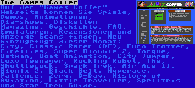 The Games-Coffer | Auf der Games-Coffer Webseite können Sie Spiele, Demos, Animationen, Dia-shows, Disketten Magazine, Geschichte, FAQ, Emulatoren, Rezensionen und Anzeige Scans finden. Neu hinzugefugt dieser Monat: City, Classic Racer (DE), Euro Trotter, Fireflies, Super Blobble 2, Torque, Batman, Boat Animation, City Jumper, Luxo Teenager, Rocking Robot, The, Shuttlecock, Spark Trek, Air Ace II, Bionix 2, Black Belt, Hyperace, Patience, Zerg, D-Day, History of Aviation, Little Traveller, Spelltris und Star Trek Guide.