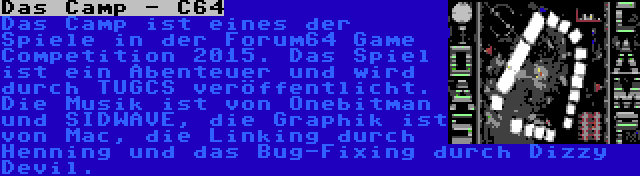 Das Camp - C64 | Das Camp ist eines der Spiele in der Forum64 Game Competition 2015. Das Spiel ist ein Abenteuer und wird durch TUGCS veröffentlicht. Die Musik ist von Onebitman und SIDWAVE, die Graphik ist von Mac, die Linking durch Henning und das Bug-Fixing durch Dizzy Devil.