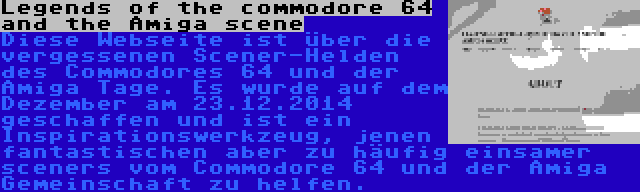 Legends of the commodore 64 and the Amiga scene | Diese Webseite ist über die vergessenen Scener-Helden des Commodores 64 und der Amiga Tage. Es wurde auf dem Dezember am 23.12.2014 geschaffen und ist ein Inspirationswerkzeug, jenen fantastischen aber zu häufig einsamer sceners vom Commodore 64 und der Amiga Gemeinschaft zu helfen.