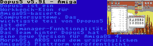 Dopus5 v5.91 - Amiga | Dopus5 ist ein Workbench-Klon für AmigaOS-basierte Computersysteme. Das wichtigste teil von Dpopus5 ist der Dateimanager-Funktionalität. Das Team hinter Dopus5 hat eine neue Version für AmigaOS 4, MorphOS, AROS und dem ursprünglichen AmigaOS3 Plattform veröffentlicht.