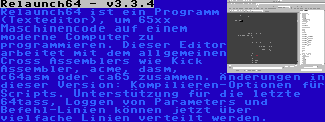 Relaunch64 - v3.3.4 | Relaunch64 ist ein Programm (Texteditor), um 65xx Maschinencode auf einem moderne Computer zu programmieren. Dieser Editor arbeitet mit dem allgemeinen Cross Assemblers wie Kick Assembler, acme, dasm, c64asm oder ca65 zusammen. Änderungen in dieser Version: Kompilieren-Optionen für Scripts. Unterstützung für die letzte 64tass, Loggen von Parameters und Befehl-Linien können jetzt über vielfache Linien verteilt werden.