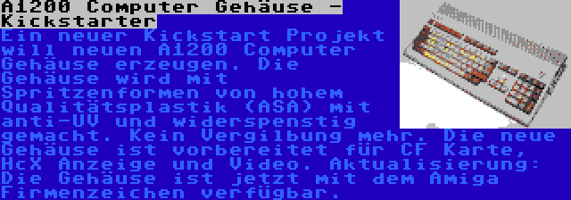 A1200 Computer Gehäuse - Kickstarter | Ein neuer Kickstart Projekt will neuen A1200 Computer Gehäuse erzeugen. Die Gehäuse wird mit Spritzenformen von hohem Qualitätsplastik (ASA) mit anti-UV und widerspenstig gemacht. Kein Vergilbung mehr. Die neue Gehäuse ist vorbereitet für CF Karte, HcX Anzeige und Video. Aktualisierung: Die Gehäuse ist jetzt mit dem Amiga Firmenzeichen verfügbar.