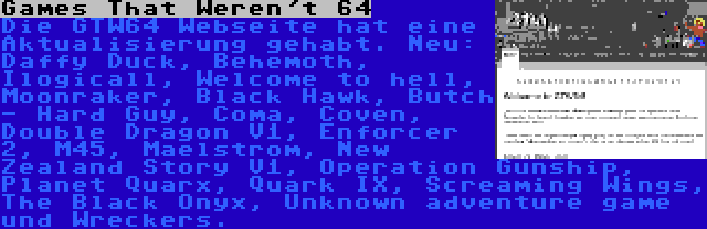 Games That Weren't 64 | Die GTW64 Webseite hat eine Aktualisierung gehabt. Neu: Daffy Duck, Behemoth, Ilogicall, Welcome to hell, Moonraker, Black Hawk, Butch - Hard Guy, Coma, Coven, Double Dragon V1, Enforcer 2, M45, Maelstrom, New Zealand Story V1, Operation Gunship, Planet Quarx, Quark IX, Screaming Wings, The Black Onyx, Unknown adventure game und Wreckers.