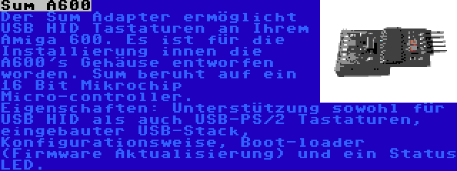 Sum A600 | Der Sum Adapter ermöglicht USB HID Tastaturen an Ihrem Amiga 600. Es ist für die  Installierung innen die A600's Gehäuse entworfen worden. Sum beruht auf ein 16 Bit Mikrochip Micro-controller. Eigenschaften: Unterstützung sowohl für USB HID als auch USB-PS/2 Tastaturen, eingebauter USB-Stack, Konfigurationsweise, Boot-loader (Firmware Aktualisierung) und ein Status LED.