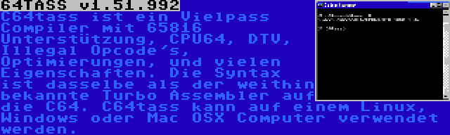 64TASS v1.51.992 | C64tass ist ein Vielpass Compiler mit 65816 Unterstützung, CPU64, DTV, Illegal Opcode's, Optimierungen, und vielen Eigenschaften. Die Syntax ist dasselbe als der weithin bekannte Turbo Assembler auf die C64. C64tass kann auf einem Linux, Windows oder Mac OSX Computer verwendet werden.