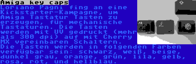 Amiga key caps | Loriano Pagni fing an eine Kickstarter-Kampagne, um Amiga Tastatur Tasten zu erzeugen, für mechanische Tastaturen. Die Tasten werden mit UV gedruckt (mehr als 300 dpi) auf mit Cherry MX vereinbaren Schaltern. Die Tasten werden in folgenden Farben verfügbar sein: schwarz, weiß, beige, dunkel grau, orange, grün, lila, gelb, rosa, rot, und hellblau.