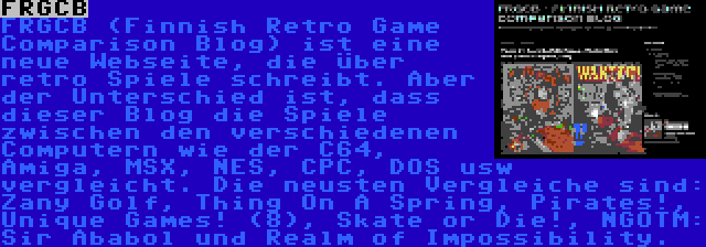 FRGCB | FRGCB (Finnish Retro Game Comparison Blog) ist eine neue Webseite, die über retro Spiele schreibt. Aber der Unterschied ist, dass dieser Blog die Spiele zwischen den verschiedenen Computern wie der C64, Amiga, MSX, NES, CPC, DOS usw vergleicht. Die neusten Vergleiche sind: Zany Golf, Thing On A Spring, Pirates!, Unique Games! (8), Skate or Die!, NGOTM: Sir Ababol und Realm of Impossibility.