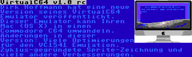 VirtualC64 v1.0 rc | Dirk Hoffmann hat eine neue Version seines VirtualC64 Emulator veröffentlicht. Dieser Emulator kann Ihren Mac (OS X) in einen Commodore C64 umwandeln. Änderungen in dieser Version: Viele Optimierungen für den VC1541 Emulation. Zyklus-gegründete Sprite-Zeichnung und viele andere Verbesserungen.