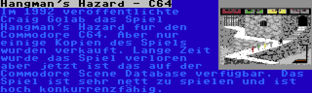 Hangman's Hazard - C64 | Im 1992 veröffentlichte Craig Golab das Spiel Hangman's Hazard fur den Commodore C64. Aber nur einige Kopien des Spiels wurden verkauft. Lange Zeit wurde das Spiel verloren aber jetzt ist das auf der Commodore Scene Database verfügbar. Das Spiel ist sehr nett zu spielen und ist hoch konkurrenzfähig.