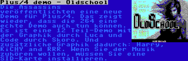 Plus/4 demo - Oldschool | Die Assassins veröffentlichten eine neue Demo für Plus/4. Das zeigt wieder, dass die 264 eine echte Demo auch tun können. Es ist eine 12 Teil-Demo mit der Graphik durch Luca und Code durch Skoro. Und zusätzliche Graphik dadurch: Harry, KiCHY and RRR. Wenn Sie der Musik zuhören wollen, müssen Sie eine SID-Karte installieren.